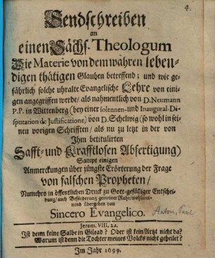 Sendschreiben an einen Sächs. Theologum Die Materie von dem wahren lebendigen thätigen Glauben betreffend und wie gefährlich solche uhralte Evangelische Lehre von einigen angegriffen werde, als nahmentlich von D. Neumann ... von D. Schelwig ... : sampt einigen Anmerckungen über jüngste Erörterung der Frage von falschen Propheten