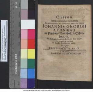 Obitum Praematurum nec opinatum Nobilissimi Ac Generosi Adolescentis Johannis Georgii A Ponikau in Pombsen/ Nauenhoff/ & Schönborn/ etc. III. Kalend. Sextilis A. E. C. MDCLXIV. In Academia Lipsiensi In medio Studiorum cursu decedentis lugebant Professores Et Amici.