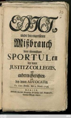 Edict, wieder den eingerissenen Mißbrauch derer übermäßigen Sportulen bey denen Justitz-Collegiis, und anderen Gerichten, auch bey denen Advocaten : De Dato Berlin, den 2. Martii 1738