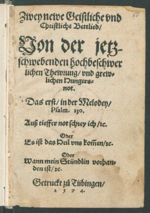 Zwey newe Geistliche vnd || Christliche Bettlied/|| Von der jetz-||schwebenden hochbeschwer||lichen Thewrung/ vnd grew=||lichen Hungers=||not.|| Das erst/ in der Melodey/|| Psalm.130.|| Auß tieffer not schrey ich/ [et]c.|| Oder || Es ist das Heil vns kõmen/ [et]c.|| Oder || Wann mein Stündlin vorhan=||den ist/ [et]c.||(HErr Gott wir schreyen all || z°u dir/ vnd seufftzen jetzt ... ||)