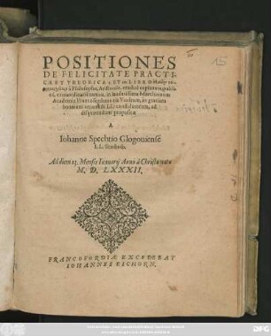 POSITIONES || DE FELICITATE PRACTI-||CA ET THEORICA 1. ET 10. LIBRO ēthikōn Ni-||komacheiōn à Philosopho, Aristotele, eruditè explanata, publi=||cé, extraordinarié tamen, in laudatissima Marchionum || Academia Francofordiana cis Viadrum, in gratiam || bonarum artium & LL: candidatorum, ad || disquirendum propositae || A || Iohanne Spechtio Glogouiense || LL. Studioso.|| Ad diem 13. Mensis Ianuarij Anno à ... || M.D.LXXXII.||