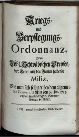 Kriegs- und Verpflegungs-Ordonnanz, Eines Löbl. Schwäbischen Creyses, vor Dessen auf den Beinen habende Miliz, Wie man sich selbiger bey dem allgemeinen Convent in Ulm den 26. Jun. 1734. auf die gegenwärtige 6. Sommer-Monate verglichen