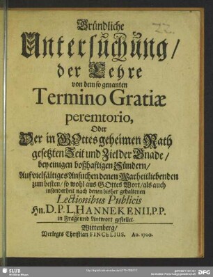 Gründliche Untersuchung, der Lehre von dem so genanten Termino Gratiae peremtorio, Oder Der in Gottes geheimen Rath gesetzten Zeit und Ziel der Gnade, bey einigen boßhaftigen Sündern