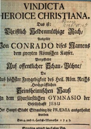 Vindicta Heroice Christiana : Das ist: Christlich Heldenmüthige Rach, Ausgeübt Von Conrado dises Namens dem zweyten Römischen Kayser. Vorgestellet Auf offentlicher Schau-Bühne, Da ... Jn dem Churfürstlichen Gymnasio der Gesellschafft Jesu Der Haupt-Stadt Straubing die Praemia ausgetheilet worden Den 4. und 6. Herbst-Monaths 1747.