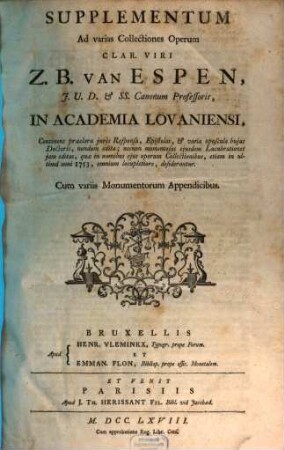 Supplementum Ad varias Collectiones Operum Clar. Viri Z. B. Van Espen, J.U.D. & SS. Canonum Professoris, In Academia Lovaniensi : Continens praeclara juris Responsa, Epistolas, & varia opuscula hujus Doctoris, nondum edita ; necnon momentosas ejusdem Lucubrationes jam editas, quae in omnibus ejus operum Collectionibus, etiam etiam in ultima anni 1753, omnium locupletiore, desiderantur ; Cum variis Monumentorum Appendicibus