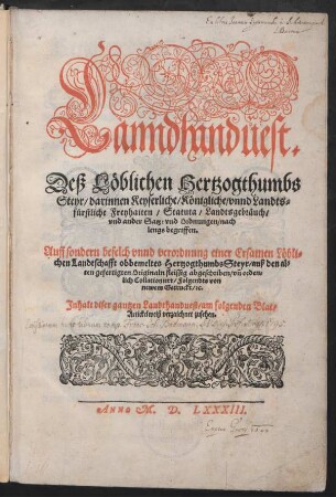Lanndhanduest.|| Deß Löblichen Hertzogthumbs || Steyr/ darinnen Keyserliche/ Königliche/ vnnd Landts=||fürstliche Freyhaiten/ Statuta/ Landtsgebräuch/|| vnd ander Satz: vnd Ordnungen/ nach || lengs begriffen.|| Auff sondern befelch vnnd verordnung einer Ersamen Löbli=||chen Landtschafft obbemeltes Hertzogthumbs Steyr/ auß den al=||ten gefertigten Originaln fleissig abgeschriben/ vñ orden=||lich Collationiert/ Folgendts von || newem Getruckt ... ||