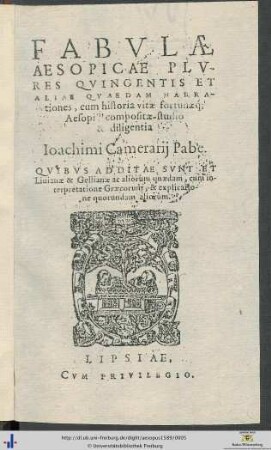 FABVLAE AESOPICAE PLVRES QVINGENTIS ET ALIAE QVAEDAM NARRATIONES, cum historia vitae fortunaeque; Aesopi,compositae studio & diligentia Ioachimi Camerarij Pabe. QVIBVS ADDITAE SVNT ET Liuianae & Gellianae ac aliorum quaedam, cum interpretatione Graecorum,& explicatione quorundam aliorum