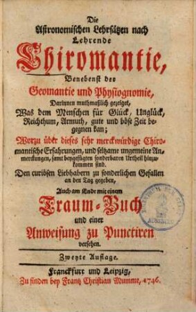 Die Astronomischen Lehrsätzen nach lehrende Chiromantie, benebenst der Geomantie & Physiognomie : darinnen muthmaßlich gezeiget, was dem Menschen für Glück, Unglück, Reichthum, Armuth, gute & böse Zeit begegnen kann ... ; auch am Ende mit einem Traumbuch & einer Anweisung zu Punktiren versehen