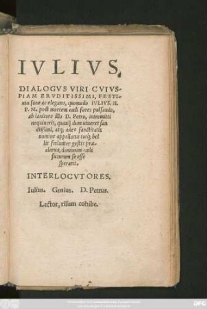 IVLIVS.|| DIALOGVS VIRI CVIVS-||PIAM ERVDITISSIMI, FESTI-||uus sane ac elegans, quomodo IVLIVS. II.|| P.M. post mortem coeli fores pulsando,|| ab ianitore illo D. Petro, intromitti || nequiuerit, quan#̌///q dum uiueret san||ctißimi, atq; adeo sanctitatis || nomine appellatus totq́; bel||lis foeliciter gestis prae-||clarus, dominum coeli || futurum se esse || sperarit.|| ... ||