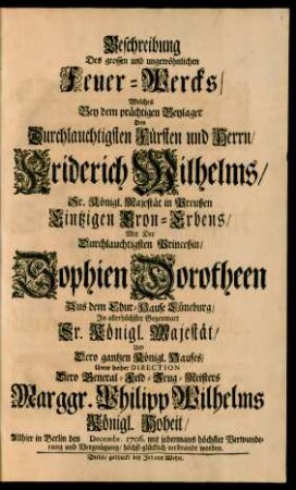 Beschreibung Des grossen und ungewöhnlichen Feuer-Wercks, Welches Bey dem prächtigen Beylager Des ... Fürsten und Herrn, Friderich Wilhelms, Sr. Königl. Majestät in Preußen Eintzigen Cron-Erbens, Mit Der ... Princeßin, Sophien Dorotheen Aus dem Chur-Hause Lüneburg, Jn ... Gegenwart Sr. Königl. Majestät, Und Dero gantzen Königl. Hauses, Unter hoher Direction Dero General-Feld-Zeug-Meisters Marggr. Philipp Wilhelms Königl. Hoheit, Allhier in Berlin den [ ] Decembr. 1706. mit jedermans höchster Verwunderung und Vergnügung, höchst-glücklich verbrandt worden