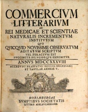 Commercivm litterarivm ad rei medicae et scientiae natvralis incrementvm institvtvm qvo qvicqvid novissime observatvm agitatvm scriptvm vel peractvm est svccinte dilvcideqve exponitvr. 1738