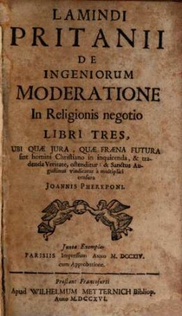 Lamindi Pritanii De Ingeniorum Moderatione In Religionis negotio : Libri Tres, Ubi quæ Jura, Quæ Fræna Futura sint homini Christiano in inquirenda, & tradenda Veritate, ostenditur: & Sanctus Augustinus vindicatur à multiplici censura Joannis Phereponi ; Juxta Exemplar Parisiis Impressum Anno MDCCXIV. cum Approbatione
