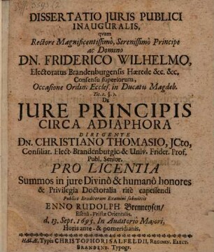 Dissertatio Iuris Publici Inauguralis, quam Rectore Magnificentissimo, Serenissimo Principe ac Domino Dn. Friderico Wilhelmo ... Occasione Ordin. Eccles. in Ducatu Magdeb. Tit. 2. §. 1. De Iure Principis Circa Adiaphora Dirigente Dn. Christiano Thomasio ... Pro Licentia Summos in iure Divino & humano honores & Privilegia Doctoralia rite capessendi Publico Eruditorum Examini submittit Enno Rudolph Brenneysen EsenaFrisiae Orientalis. d. 13. Sept. 1695. In Auditorio Maiori, Horis ante & pomeridianis