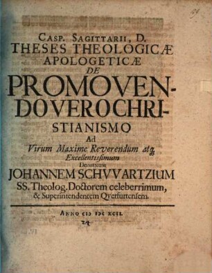 Casp. Sagittarii, D. Theses theologicae apologeticae de promovendo vero Christianismo, ad virum maxime reverendum atque excellentissimum dominum Johannem Schwartzium, SS. theolog. doctorem celeberrimum, & superintendentem Querfurtensem