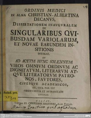 Ordinis Medici In Alma Christian-Albertina Decanus, Dissertationem Inauguralem De Singularibus Quibusdam Variolarum, Et Novae Earundem Insitionis Intimat : Et Ad Actum Hunc Solennem Viros Omnium Ordinum Ac Dignitatum, Literarum Atque Literatorum Patronos, Fautores, Civesque Academicos ... Invitat