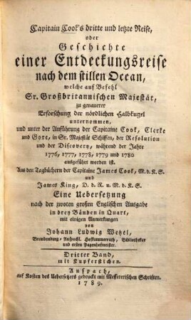 Capitain Cook's dritte und letzte Reise, oder Geschichte einer Entdeckungsreise nach dem stillen Ocean : welche auf Befehl Sr. Großbritannischen Majestät, zu genauerer Erforschung der nördlichen Halbkugel unternommen, und unter der Anführung der Capitaine Cook, Clerke und Gore, in Sr. Majestät Schiffen, der Resolution und der Discovery, während den Jahren 1776, 1777, 1778, 1779 und 1780 ausgeführt worden ist ; Aus den Tagbüchern der Capitaine James Cook, M.d.K.S. und James King, D.d.R. u. M.d.K.S, Dritter Band. Mit Kupferstichen