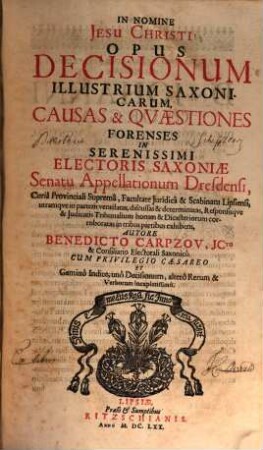 Opus Decisionum Illustrium Saxonicarum : Causas & Quaestiones Forenses In Serenissimi Electoris Saxoniae Senatu Appellationum Dresdensi, Curia Provinciali Suprema, Facultate Iuridica & Scabinatu Lipsiensi ... in tribus partibus exhibens ; Cum ... Gemino Indice, uno Decisionum, altero Rerum & Verborum locupletissimo