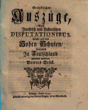 Gründlicher Auszüge, aus juristisch- und historischen Disputationibus, welche auf den hohen Schulen sonderlich in Deutschland gehalten worden ... Stück. [1,]3. 1737