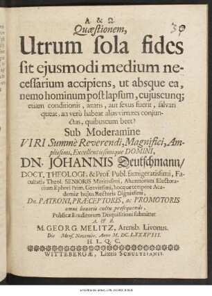 Quaestionem, Utrum sola fides sit eiusmodi medium necessarium accipiens, ut absque ea, nemo hominum post lapsum, cuiuscunq[ue] etiam conditionis, aetatis, aut sexus fuerit, salvari queat, an vero habeat alias virtutes coniunctas, quibuscum beet? Sub Moderamine ... Dn. Johannis Deutschmann/ Doct. Theologi ... Publicae Eruditorum Disquisitioni submittet A. & R. M. Georg. Melitz, Arensb. Livonus. Die [ ] Mens. Novembr. Anno M.DC.LXXXVIII. H.L.Q.C.