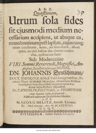 Quaestionem, Utrum sola fides sit eiusmodi medium necessarium accipiens, ut absque ea, nemo hominum post lapsum, cuiuscunq[ue] etiam conditionis, aetatis, aut sexus fuerit, salvari queat, an vero habeat alias virtutes coniunctas, quibuscum beet? Sub Moderamine ... Dn. Johannis Deutschmann/ Doct. Theologi ... Publicae Eruditorum Disquisitioni submittet A. & R. M. Georg. Melitz, Arensb. Livonus. Die [ ] Mens. Novembr. Anno M.DC.LXXXVIII. H.L.Q.C.