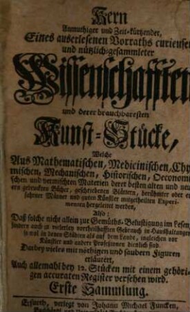 Kern Anmuthiger und Zeit-kürtzender, Eines auserlesenen Vorraths curieuser und nützlich-gesammleter Wissenschafften und deren brauchbaresten Kunst-Stücke : Welche Aus Mathematischen, Medicinischen, Chymischen, Mechanischen, Historischen, Oeconomischen und vermischten Materien derer besten alten und neuern gedruckten Bücher, geschriebenen Blättern, berühmter oder erfahrner Männer und guten Künstler mitgetheilten Experimenten hergeleitet werden, Also: Daß solche nicht allein zur Germüths-Belustigung im Lesen, sondern auch zu vielerlei vorteilhaffdten Gebrauch in Haushaltungen so wol in denen Städten als auf dem Lande, ingleichen vor Künstler und andere Prozeßionen dienlich sind. Darbey vieles mit nöthigen und saubern Figuren erläutertr, Auch allemahl bey 12. Stücken mit einem gehörigen accuraten Register versehen wird