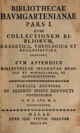 Bibliothecae Bavmgartenianae. 1, Qvae Collectionem Bibliorvm, Exegetica, Theologica Et Ecclesiastica Continet, Cum Appendice Bibliothecae Separatae Medicae Et Miscellaneae, Et Manvscriptorvm : Pvblica Avctione In Aedibvs Ipsivs Defvncti Possessoris A. D. 5. Avg. H. A. Distribvetvr