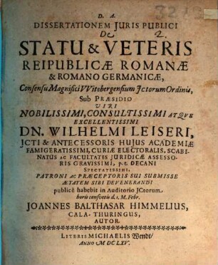 Dissertationem Iuris Publici De Statu & Veteris Reipublicae Romanae & Romano Germanicae, Consensu Magnifici Witebergensium ICtorum Ordinis, Sub Praesidio Viri Nobilissimi, Consultissimi Atque Excellentissimi Dn. Wilhelmi Leiseri, ICti ... publice habebit in Auditorio ICtorum horis consuetis d. 1. M. Febr. Joannes Balthasar Himmelius, CalaThuringus, Autor