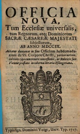 Officia Nova, Tum Ecclesiae universalis, tum Regnorum, atq[ue] Dominiorum Sacrae Caesareae Majestati subjectorum, Ab Anno MDCCIX. : Addatur duntaxat in fine Officium hebdomadarium de Ss. Corpore Christi, ...