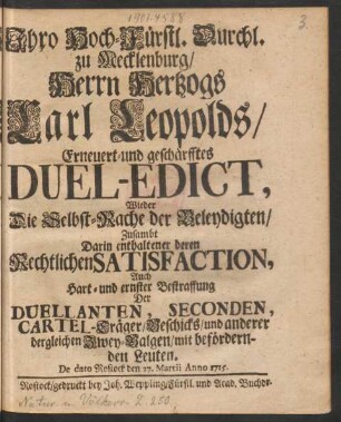 Ihro Hoch-Fürstl. Durchl. zu Mecklenburg, Herrn Hertzogs Carl Leopolds, Erneuert- und geschärfftes Duel-Edict, Wieder Die Selbst-Rache der Beleydigten, Zusambt Darin enthaltener deren Rechtlichen Satisfaction, Auch Hart- und ernster Bestraffung Der Duellanten, Seconden, Cartel-Träger, Beschicks, und anderer dergleichen Zwey-Balgen, mit befördernden Leuten : De dato Rostock den 27. Martii Anno 1715.