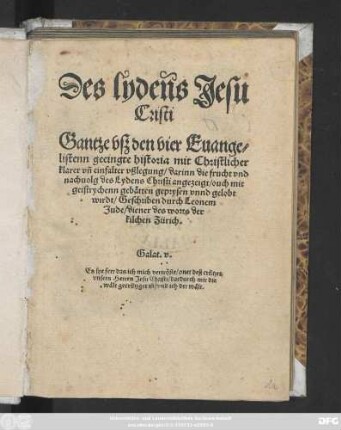 Des lydens Jesu || Cristi || Gantze vsz den vier Euange=||listenn geeingte historia mit Christlicher || klarer vñ einfalter vßlegung/ darinn die frucht vnd || nachuolg des Lydens Christi angezeigt ... || wirdt/ Geschriben durch Leonem || Jude/ diener des worts der || kilchen Zürich.|| ... ||(Der vrstende || Jesu Christi || Mit vorgestelter begrebtnusz || ouch volgender him̃elfart vnd sendung || deß Heiligen geistes Euangelische historia/|| ... durch || Leonem Jude ... ||)