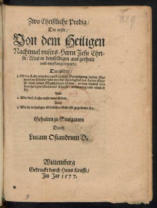 Zwo Christliche Predig/|| Die erste/|| Von dem Heiligen || Nachtmal vnsers Herrn Jesu Chri=||sti ... || Die Ander/|| 1. Ob die Lehr von der persœnlichen Vereinigung beider Na=||turen in Christo ... || zu dem handel von || dem heiligen Nachtmal Christi/ notwendig ... || sey.|| Vnd || 2. Wie diese Lehr recht zuuerstehen.|| Auch || 3. Wie sie in heiliger Gœttlicher Schrifft gegruendet sey.|| Gehalten zu Stutgarten || Durch || Lucam Osiandrum D.||