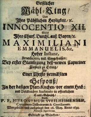 Geistlicher Mähl-Ring, Von Ihro Päbstlichen Heyligkeit, [et]c. Innocentio XII. Mitls Ihro Churf. Durchl. auß Bayrn, [et]c. Maximiliani Emmanuelis, &c. Hoher Instanz, Benediciert, und Gutgehaissen: Bey erster Stainlegung deß newen Capuciner Closters zu Erding, Als Einer Christo vermählten Gesponß