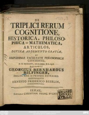 De Triplici Rerum Cognitione, Historica, Philosophica Et Mathematica, Articulos ... Defendit Georgius Bernhardus Bilfinger, Philos. Mag. Et Profess. Extraord. Respondente Ernesto Friderico Beerlin, Schorndorfensi