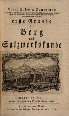 Franz Ludwig Cancrinus Hochfürstl. Hessen Hanauischen Cammerassessors und öffentl. Lehrers der Mathematik wie auch ordentl. Mitglieds der Fürstl. Hessischen Akademie der Wissenschaften zu Giessen erste Gründe der Berg und Salzwerkskunde, 4. Franz Ludwig Cancrinus Hochfürstl. Hessen Hanauischen Cammerraths und Mitglieds der Fürstl. Hessischen Akademie der Wissenschaften zu Giesen wie auch der naturforschenden Gesellschaft zu Berlin erste Begriffe der unterirdischen Erdbeschreibung : mit 8 Kupfertafeln
