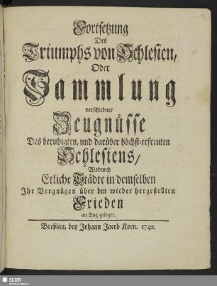 Fortsetzung Des Triumphs von Schlesien, Oder Sammlung verschiedner Zeugnüsse Des beruhigten, und darüber höchst-erfreuten Schlesiens : Wodurch Etliche Städte in demselben Ihr Vergnügen über den wieder hergestellten Frieden an Tag geleget