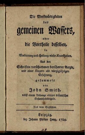 Die Merkwürdigkeiten des gemeinen Wassers, oder die Vortheile desselben, in Vorbauung und Heilung vieler Krankheiten : Aus den Schriften verschiedener berühmter Aerzte, und einer längern als vierzigjährigen Erfahrung, gesammelt ; nebst einem Anhange einiger diätetischer Gesundheitsregeln ; Aus dem Englischen