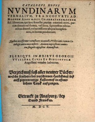 Catalogvs Novvs Nvndinarvm Vernalivm, Francofvrti Ad Moenvm Anno M.DCV. Celebratarum, Eorum scil. librorum, qui hoc semestri partim omninò novi, partim denuò vel forma, vel loco, à prioribus editionibus diversi, vel accessione aliqua locupletiores, in lucem prodierunt : = Verzeichnuß fast aller neuwer Bücher, welche seythero der verschienen Herbstmeß, biß auff gegenwertige Fastenmeß in offentlichem Truck außgangen