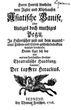Herrn Heinrich Anshelm von Zigler und Kliphausen Asiatische Banise, Oder blutiges doch muthiges Pegu : In Historischer und mit dem mantel einer Helden- und Liebes-geschicht bedeckten warheit beruhende ; Diesem füget sich bey eine aus dem Italiänischen übersetzte Theatralische Handlung, benennet: Der tapffere Heraclius
