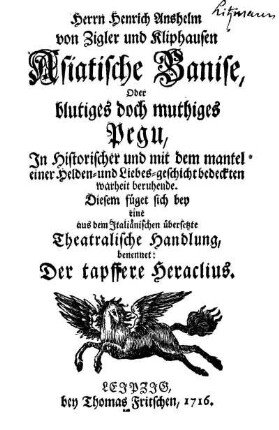 Herrn Heinrich Anshelm von Zigler und Kliphausen Asiatische Banise, Oder blutiges doch muthiges Pegu : In Historischer und mit dem mantel einer Helden- und Liebes-geschicht bedeckten warheit beruhende ; Diesem füget sich bey eine aus dem Italiänischen übersetzte Theatralische Handlung, benennet: Der tapffere Heraclius
