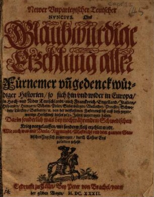 Newer Unparteyischer Teutscher Nuncius. Oder Glaubwurdige Erzehlung aller Fürnemer un[d] gedenckwürdiger Historien/ so sich hin und wider in Europa/ in Hoch- und Nider Teutschlandt/ auch Franckreich/ Engelland/ Italien/ Hispanien/ Hungarn/ Böheim/ Polen/ Siebenbürgen/ Wallachey/ Preussen/ Schweden/ Türckey/ Barbarey/ [et]c. von der verflossenen Fastenmeß biß auff diese gegenwertige Herbstmeß 1632. Jahrs/ zugetragen haben : Darin sonderlich was bey nochwährendem Schwedischen Krieg vorgelauffen/ mit sonderm fleiß erzehlet wirdt ; Wie auch was mit Venlo/ Rurmundt/ Mastricht und dem gantzen Stadischen Zug sich zugetragen