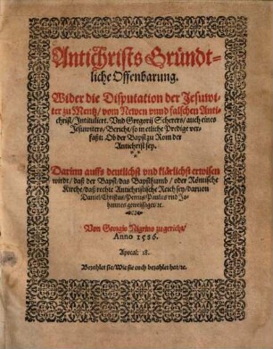 Antichrists Gründtliche Offenbarung : Wider die Disputation der Jesuwiter zu Mentz, vom Newen unnd falschen Antichrist, Intituliert. Und Gregorii Scherers, auch eines Jesuwiters, Bericht, so in etliche Predige verfaßt: Ob der Bapst zu Rom der Antichrist sey. Darinn auffs deutlichst und klärlichst erwisen wirdt, daß der Bapst, das Bapsthumb, oder Römische Kirche, daß rechte Antichristische Reich sey, darvon Daniel, Christus, Petrus, Paulus und Johannes geweissaget, [&]c.