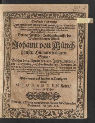 Christliche Leichpredigt Von dem in der Schwachheit gecreutzigten/ aber in der Krafft Gottes lebenden Christo/ und seiner Gnadenreichen Wirckunge in uns/ Auß dem Spruch des heiligen und hocherleuchten Apostels Pauli/ I. Cor. 2. v. 2. : Bey der Adelichen Leichbegängnüß/ des ... Johann von Münchhausen/ Hilmars seeligern Sohns/ Welcher den 2. Aprilis des 1627. Jahrs ... im 21. Jahr seines Alters ... entschlaffen/ und hernach den 25. gedachtes Monats ... bestattet/ und in sein Ruhebett- und Schlaffkämmerlein versetzet worden