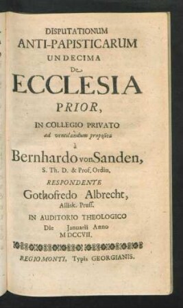 Disputationum Anti-Papisticarum Undecima De Ecclesia Prior, In Collegio Privato ad ventilandum proposita à Bernhardo von Sanden, S. Th. D. & Prof. Ordin. Respondente Gothofredo Albrecht, Allisk. Pruss. In Auditorio Theologico Die [] Ianuarii Anno MDCCVII