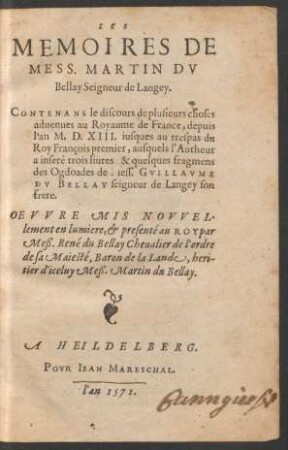 LES || MEMOIRES DE || MESS. MARTIN DV || Bellay Seigneur de Langey.|| CONTENANS de discours de plusieurs choses || aduenues au Royaume de France, depuis || l'an M.D.XIII. iusques au trespas du || Roy Francois premier, ausquels l'Autheur || a inseré trois liures, & quelques fragmens || des Ogdoades de Mess. GVILLAVME || DV BELLAY seigneur de Langey son || frere.|| OEVVRE MIS NOVVEL-||lement en lumiere, et presenté au ROY par || Meß. René du Bellay Cheualier de l'ordre || de sa Maiesté, Baron de la Lande, heri-||tier d'iceluy Meß. Martin du Bellay.||