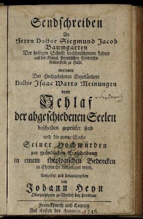 Sendschreiben An Herrn Doctor Siegmund Jacob Baumgarten Der heiligen Schrift hochberühmten Lehrer auf der Königl. Preußischen Friedrichs-Universität zu Halle : worinnen Des Hochgelahrten Engelländers Doctor Isaac Watts Meinungen vom Schlaf der abgeschiedenen Seelen bescheiden geprüfet sind und die gantze Sache Seiner Hochwürden zur gründlichen Entscheidung in einem theologischen Bedencken in Ehrfurcht vorgeleget wird