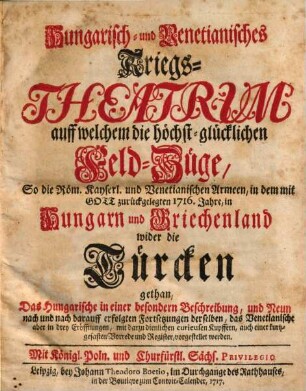 Hungarisch- und Venetianisches Kriegs-Theatrum : auff welchem die höchst-glücklichen Feld-Züge, So die Röm. Kayserl. und Venetianischen Armeen, in dem mit Gott zurückgelegten 1716. Jahre, in Hungarn und Griechenland wider die Türcken gethan, Das Hungarische in einer besondern Beschreibung, und Neun nach und nach darauff erfolgten Fortsetzungen derselben, das Venetianische aber in drey Eröffnungen, mit dazu dienlichen ... Kupffern ... vorgestellet werden
