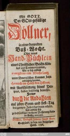 Der Gott-gefällige Zöllner, in einer doppelten Buß-Woche. Oder neues Hand-Büchlein eines Christlichen Beicht-Kindes und Communicanten : Wie er sich erstlich wenigstens eine Woche lang unter schmertzlichen Kummer dazu andächtig bereitet ... : Ferner durch die Andachten auf jeden Sonn- und Fest-Tag des gantzen Jahrs darinnen erhält ...