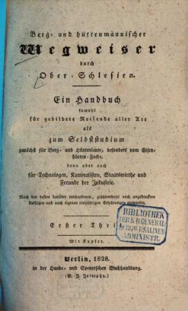 Berg- und hüttenmännischer Wegweiser durch Ober-Schlesien : ein Handbuch sowohl für gebildete Reisende aller Art als zum Selbststudium zunächst für Berg- und Hüttenleute, besonders vom Eisenhütten-Fache, dann aber auch für Technologen, Kameralisten, Staatswirthe und Freunde der Industrie ; nach den besten darüber vorhandenen, größtentheils noch ungedruckten Aufsätzen und nach eigenen vieljährigen Erfahrungen entworfen. 1