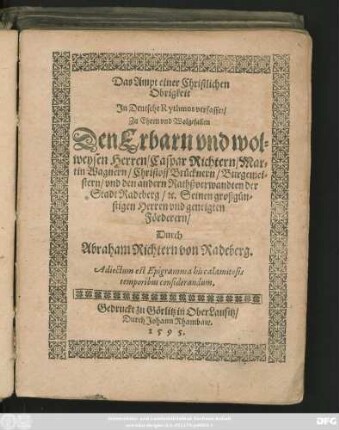 Das Ampt einer Christlichen || Obrigkeit || Jn Deutsche Rythmos verfasset/|| Zu Ehren ... || Den ... || Herren/ Caspar Richtern/ Mar=||tin Wagnern/ Christoff Brücknern/ Burgemei=||stern/ vnd den andern Rathßverwandten der Stadt Radeberg/ #[et]c. Seinen großgün=||stigen Herren vnd geneigten || Förderern/|| Durch || Abraham Richtern von Radeberg.|| Adiectum est Epigramma his calamitosis || temporibus considerandum.||