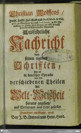 Christian Wolffens, Hochf. Hessis. Hof-Rath und Prof. Math. & Phil. prim. zu Marburg, wie auch Prof. honor. zu St. Petersburg, der Königl. Groß-Brittan. und Kön. Preussis. Societät der Wissenschaften Mitgliedes Ausführliche Nachricht von seinen eigenen Schrifften, die er in deutscher Sprache von den verschiedenen Theilen der Welt-Weißheit heraus gegeben : auf Verlangen ans Licht gestellet